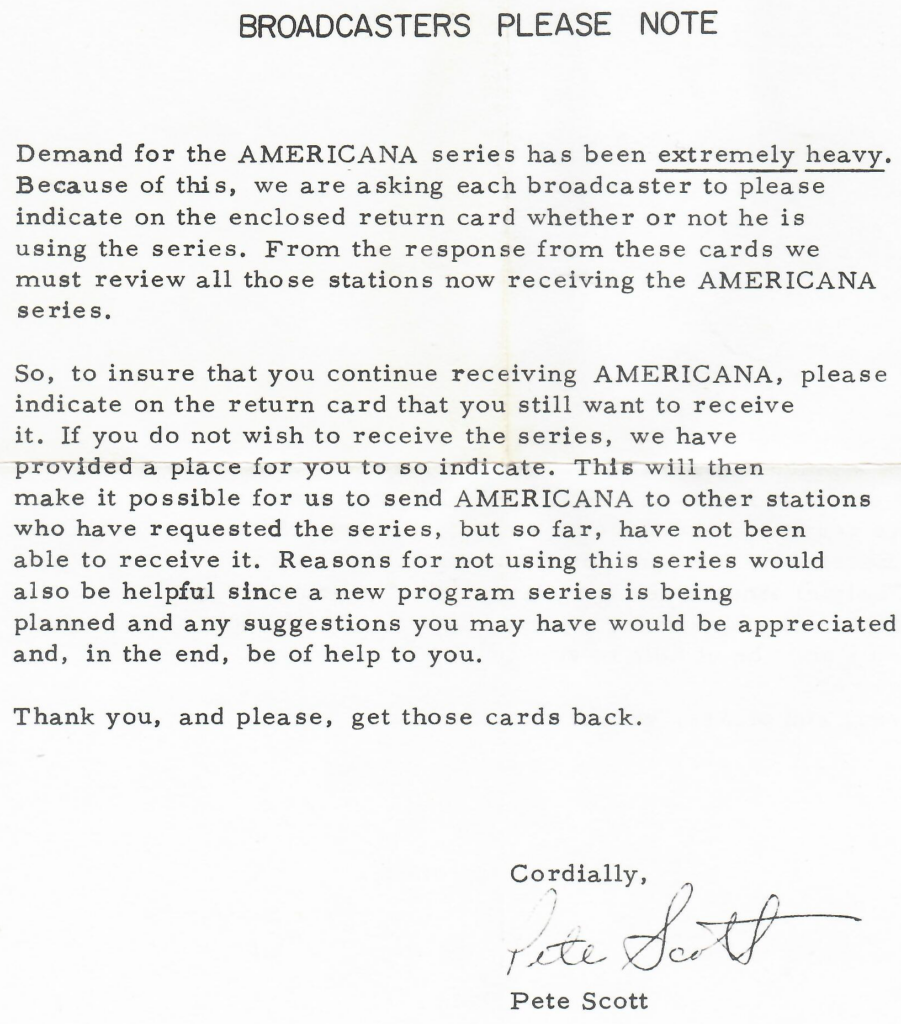 The letter for AMERICANA transcribed:

Demand for the AMERICANA series has been extremely heavy. Because of this, we are asking each broadcaster to please indicate on the enclosed return card whether or not he is
using the series. From the response from these cards we
must review all those stations now receiving the AMERICANA series.
So, to insure that you continue receiving AMERICANA, please indicate on the return card that you still want to receive
it. If you do not wish to receive the series, we have
provided a place for you to so indicate. This will then
make it possible for us to send AMERICANA to other stations who have requested the series, but so far, have not been
able to receive it. Reasons for not using this series would
also be helpful since a new program series is being
planned and any suggestions you may have would be appreciated and, in the end, be of help to you.
Thank you, and please, get those cards back.

Cordially, Pete Scott