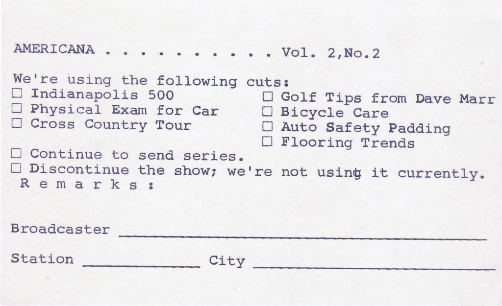 The return card has check boxes next to the following segments:


We're using the following cuts:
• Indianapolis 500
• Physical Exam for Car
• Cross Country Tour
• Continue to send series.
• Golf Tips from Dave Marr
• Bicycle Care
• Auto Safety Padding
• Flooring Trends

There are two more check boxes to indicate either
• Continue to send series
• Discontinue the show; we're not using it currently. 

There is a space for Remarks, Broadcaster Station, City