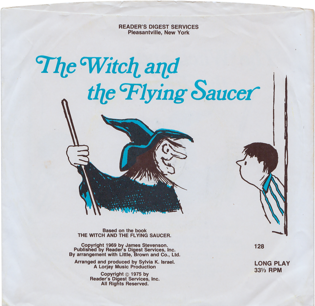 This is the sleeve for a vinyl record titled "The Witch and the Flying Saucer."

Directly below the title, there's a drawing of a witch and a young boy. The witch has a long nose, a distinct pointed hat, and a flowing robe. She holds a broomstick in her hand. Next to her is a boy with facial features turned upwards towards the witch, indicating surprise or curiosity.

This is a product of "READER'S DIGEST SERVICES" from "Pleasantville, New York." The media is based on a book by the same name and was copyrighted in 1969 by James Stevenson. It was published by Reader's Digest Services and has affiliations with Little, Brown and Co. The audio was arranged and produced by Sylvia K. Israel and is a "Lorry Music Production." A copyright date of 1975 is also mentioned from Reader's Digest Services. The medium is "LONG PLAY 33⅓ RPM," and there's a reference number "128."