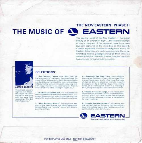 The image shows the back of the record sleeve for "The Music of EASTERN." It's a textured white background with blue text and detailing. At the top, there's a banner that reads "THE NEW EASTERN: PHASE II" with the "THE MUSIC OF" title above the EASTERN logo, similar to the front of the sleeve.

Below this, there's a description of the record, followed by a section titled "SELECTIONS," which lists the tracks and provides a description for each. Additionally, there is a small inset photograph of Astrud Gilberto with a brief note about her.

Here's the transcribed text:

THE MUSIC OF EASTERN

THE NEW EASTERN: PHASE II

The soaring spirit of the New Eastern… the lyrical beauty of an aircraft in flight… the exalted triumph of man's conquest of the skies—all these have been joyously captured in the melodies on this record. Created especially to serve as background music for Eastern television and radio commercials, these exhilarating musical passages stand on their own as a memorable tonal tribute to the new freedom mankind has achieved through modern aviation.

SELECTIONS:

    "Fly Eastern" Theme. This clean, free, lyrical statement of the joys of flying captures the mood of the Whisperjet in flight. Designed to be used with beauty shots of the plane in the skies, it features big unison strings in a soaring melody, supported by a counterpoint of French horns that evoke the feeling of "open air."

    "Number One to the Sun." In this departure from conventional thematic treatments, star Astrud Gilberto hums an introspective tune that recalls the glories of enchanted vacation places.

    "After Business Hours." This rhythmic version of the basic theme, in a highly danceable tempo, features a "society" piano, with accompanying strings.

    "Sunrise at San Juan." Now the sun begins to come up. Suddenly, Puerto Rico comes alive. A street band plays a native folk tune. The voice of Astrud Gilberto picks up the folk melody, transports us to a fishing village. The soaring notes of the Whisperjet mount, in a merengue beat, bring this idyl to an exultant conclusion.

    "Miami Cocktail Lounge." This "cool jazz" improvisation features a small "cocktail combo" — piano, guitar, bass and drums. The sound effect of clinking glasses provides a background for merrymaking.

    "Song for Sun-Worshippers." With a harp, and the voice of Astrud Gilberto, this hauntingly beautiful melody paints the Florida scene from sunrise to the after-dark hours.

[Image of Astrud Gilberto]

ASTRUD GILBERTO
The direct, sincere style of this Brazilian singer catapulted her to stardom with her very first recording, "The Girl from Ipanema."

EASTERN
See how much better an airline can be.
FOR EMPLOYEE USE ONLY — NOT FOR BROADCAST

The bottom of the sleeve includes the disclaimer "FOR EMPLOYEE USE ONLY — NOT FOR BROADCAST," consistent with the messaging on the record label. The EASTERN logo is featured again at the bottom right with the slogan "See how much better an airline can be."