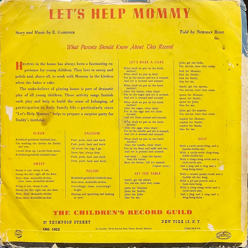 The image is of an old, yellow record sleeve for a children's song titled "Let's Help Mommy," with story and music by E. Gardner and told by Norman Rose. The front cover is divided into several sections with different headings and text blocks.

At the top of the sleeve, in large, bold letters, it reads "LET'S HELP MOMMY." Below this title, there is a subtitle in smaller letters: "Story and Music by E. GARDNER." On the right side of the top section, there's another text box stating "Told by NORMAN ROSE."

The central part of the sleeve contains the main content under the heading "What Parents Should Know About This Record," which explains the significance of children helping in the house and how the songs in the record contribute to this learning experience.

Below this explanatory section, the lyrics and directions of several activities are provided, each under their own heading: "SCRUB," "VACUUM," "SWEEP," "POLISH," "LET'S BAKE A CAKE," "SET THE TABLE," and "SILLY." Each of these sections contains rhymes or instructions related to household chores and activities, written in a playful and educational manner.

At the bottom of the sleeve, there is the address of "THE CHILDREN'S RECORD GUILD" located at "27 THOMPSON STREET, NEW YORK 13, N.Y." Also, it mentions "In Canada: Third Avenue East, Owen Sound, Ontario" and has a label indicating "CRG 1032" and "LITHO IN U.S.A."

The background of the sleeve shows signs of wear and age, with creases, tears, and discoloration. Despite the visible wear, the text remains legible, presenting a nostalgic appearance.