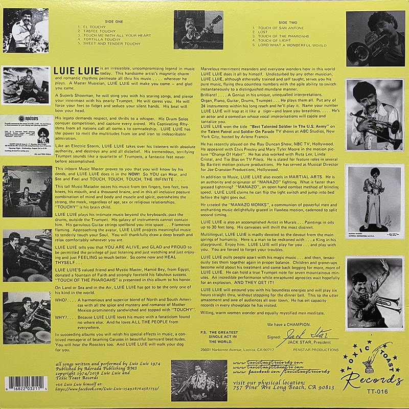 The back cover of the album features a bright yellow background with black text and several black-and-white photographs of Luie Luie.

Top Section:

    Tracklist: At the top left, the tracklist for Side One and Side Two is displayed. Side One includes "El Touchy," "Tastee Touchy," "Touch Me With All Your Heart," "Tortilla Touchy," and "Sweet and Tender Touchy." Side Two includes "Touch of San Antone," "Lost," "Touch of the Pharoahs," "Touch of Light," and "Lord What A Wonderful World."
    Photos: To the right of the tracklist, there is a series of photos showing Luie Luie playing various instruments, including a trumpet and a guitar.

Middle Section:

    Biographical Text: The central section contains an extensive biography and description of Luie Luie. It describes him as an irresistible, uncompromising legend in music and romantic rhythms, highlighting his prowess as a master musician and showman. It details his abilities to play multiple instruments, his career highlights, and his unique style and contributions to music. The text is embellished with dramatic and enthusiastic language, emphasizing Luie Luie's talents and achievements.
    Photos: Surrounding the text are additional photos of Luie Luie in various poses and performances, adding a visual element to the narrative.

Bottom Section:

    Additional Text: More text follows, expanding on Luie Luie's artistic achievements, his influences, and his impact on music. There is a focus on his skills in both music and martial arts, his spiritual and physical training, and his dedication to his craft.
    Signature and Production Details: At the bottom right, the record is signed by Jack Star, President of Penstar Productions. The production details mention that the album was arranged and performed by Luie Luie in 1974, recorded by Andres Productions, with a copyright notice. There is also an address for visiting the physical location at 757 Pine Ave, Long Beach, CA 90813.

Logos and Contact Information:

    Record Label: The logo for "Toxic Toast Records" is present in the bottom right corner with the catalog number "TT-016."
    Contact Details: The bottom left includes contact information, such as a website and a Facebook page URL.

Overall, the back cover provides an in-depth look at Luie Luie's life, his music, and his persona, supported by various visual elements and enthusiastic text.