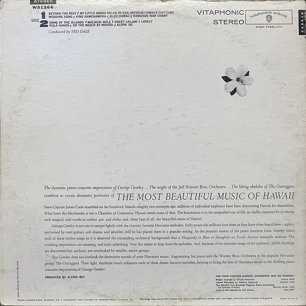 Back cover of the vinyl record "The Most Beautiful Music of Hawaii" by George Greeley. The design is minimalist, with a textured white background and a small black-and-white hibiscus flower at the upper right. The top section includes catalog number WS 1366, "Vitaphonic Stereo," and Warner Bros. Records branding.
Tracklist for Side 2 appears at the top left:
Beyond the Reef, My Little Grass Shack in Kealakekua Hawaii, Hawaiian Wedding Song, King Kamehameha, Blue Hawaii, Hawaiian War Chant, Song of the Islands, Malihini Mele, Sweet Leilani, Lovely Hula Hands, On the Beach at Waikiki, Aloha Oe.
Conducted by Ted Dale.
The main body of text praises Greeley’s dynamic piano concerto interpretations, emphasizing their emotional depth, grandeur, and fresh take on traditional Hawaiian melodies. It contrasts his approach with the more touristy depictions of Hawaiian music, noting his collaboration with The Outriggers and the Warner Bros. Orchestra to highlight the rhythms and nuances of the music.
Produced by Alvino Rey.
A small box in the lower right suggests other Warner Bros. records.